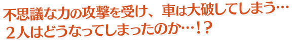不思議な力の攻撃を受け、車は大破してしまう…２人はどうなってしまったのか…！？