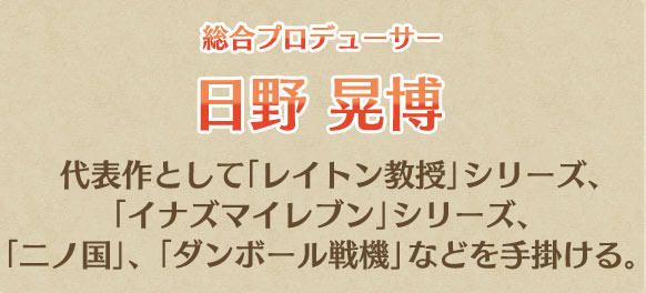 総合プロデューサー 日野 晃博 代表作として「レイトン教授」シリーズ、「イナズマイレブン」シリーズ、「二ノ国」、「ダンボール戦機」などを手掛ける。