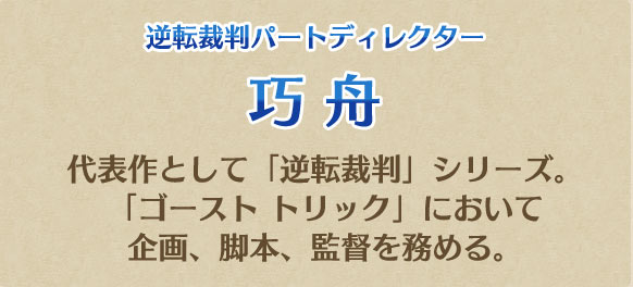 逆転裁判パートディレクター 巧 舟 代表作として「逆転裁判」シリーズ。「ゴースト トリック」において企画、脚本、監督を務める。