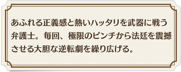 あふれる正義感と熱いハッタリを武器に戦う弁護士。毎回、極限のピンチから法廷を震撼させる大胆な逆転劇を繰り広げる。