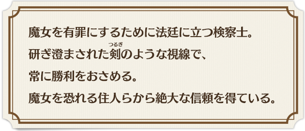 魔女を有罪にするために法廷に立つ検察士。 研ぎ澄まされた剣のような視線で、 常に勝利をおさめる。 魔女を恐れる住人らから絶大な