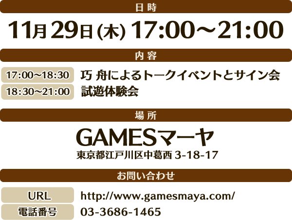 ●日時11月29日（木）　17：00～21：00
●内容・17：00～18：30　巧 舟によるトークイベントとサイン会・18：30～21：00　試遊体験会●場所GAMES マーヤ（東京都江戸川区中葛西3-18-17 ）※問い合わせ先URL：http://www.gamesmaya.com/電話番号：03-3686-1465※トークイベントと、サイン会は、GAMESマーヤにてソフトを購入したユーザーの方のみを対象とさせて頂きます。　ご希望の方には先着順で整理券を配布いたします。（整理券は無くなり次第終了とさせていただきます。） ※整理券の配布は16：00からを予定しております。※イベント内容は予告無く変更させていただく場合がございます。