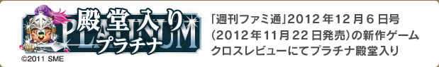 殿堂入りプラチナ
「週刊ファミ通」2012年12月6日号（2012年11月22日発売）の新作ゲームクロスレビューにてプラチナ殿堂入り
