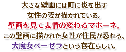 大きな壁画には町に炎を出す女性の姿が描かれている。壁画を見て表情の変わるマホーネ。この壁画に描かれた女性が住民が恐れる、大魔女ベーゼラという存在らしい。