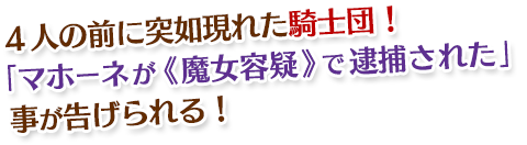 4人の前に突如現れた騎士団! 「マホーネが《魔女容疑》で逮捕された」 事が告げられる!