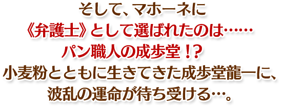 そして、マホーネに 《弁護士》として選ばれたのは…… パン職人の成歩堂!? 小麦粉とともに生きてきた成歩堂龍一に、 波乱の運