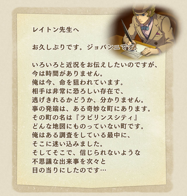 レイトン先生へ/お久しぶりです。ジョバンニです。いろいろと近況をお伝えしたいのですが、今は時間がありません。俺は今、命を狙われています。相手は非常に恐ろしい存在で、逃げきれるかどうか、分かりません。事の発端は、ある奇妙な町にあります。その町の名は『ラビリンスシティ』どんな地図にものっていない町です。俺はある調査をしている最中に、そこに迷い込みました。そしてそこで、信じられないような不思議な出来事を次々と目の当りにしたのです…