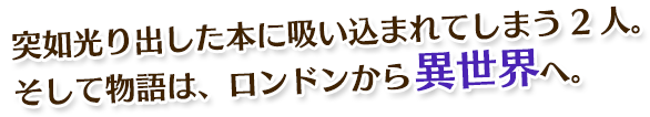 突如光り出した本に吸い込まれてしまう2人。そして物語は、ロンドンから異世界へ。