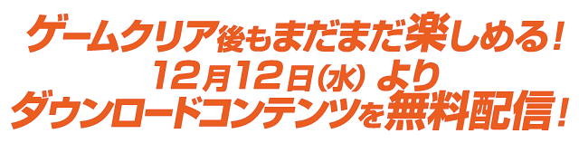 ゲームクリア後もまだまだ楽しめる!
ダウンロードコンテンツを無料配信!