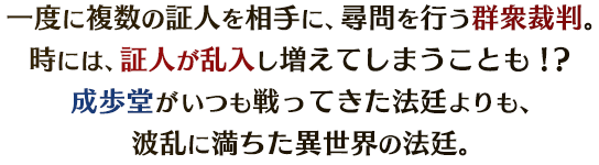 一度に複数の証人を相手に、尋問を行う群衆裁判。時には、証人が乱入し増えてしまうことも!?成歩堂がいつも戦ってきた法廷よりも、波乱に満ちた異世界の法廷。