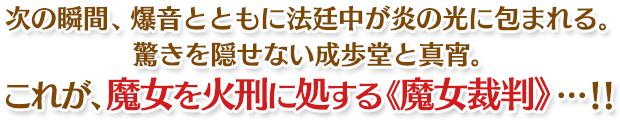 次の瞬間、爆音とともに法廷中が炎の光に包まれる。驚きを隠せない成歩堂と真宵。これが、魔女を火刑に処する《魔女裁判》…！