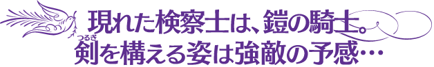 現れた検察士は、鎧の騎士。剣(ツルギ)を構える姿は強敵の予感…