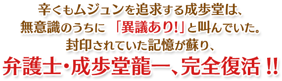 辛くもムジュンを追求する成歩堂は、無意識のうちに「異議あり!」と叫んでいた。封印されていた記憶が蘇り、弁護士・成歩堂龍一、完全復活!!