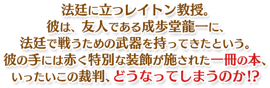 法廷に立つレイトン教授。彼は、友人である成歩堂龍一に、法廷で戦うための武器を持ってきたという。彼の手には赤く特別な装飾が施された一冊の本、いったいこの裁判、どうなってしまうのか!?