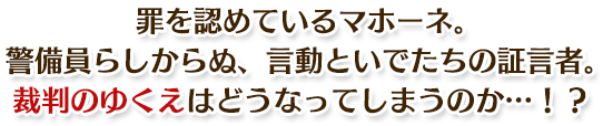 罪を認めているマホーネ。警備員らしからぬ、言動といでたちの証言者。裁判のゆくえはどうなってしまうのか…！？