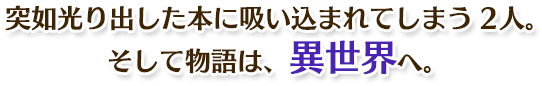 突如光り出した本に吸い込まれてしまう2人。そして物語は、異世界へ。